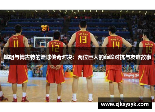 姚明与博古特的篮球传奇对决：两位巨人的巅峰对抗与友谊故事