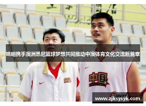 姚明携手澳洲悉尼篮球梦想共同推动中澳体育文化交流新篇章