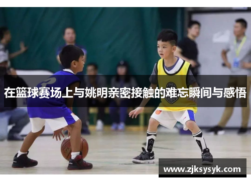 在篮球赛场上与姚明亲密接触的难忘瞬间与感悟