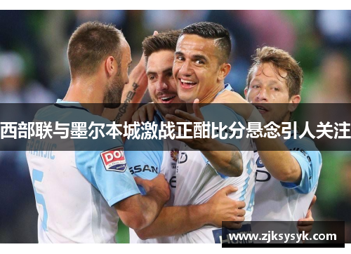 西部联与墨尔本城激战正酣比分悬念引人关注