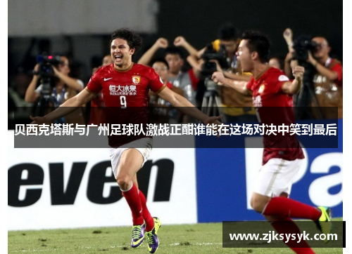 贝西克塔斯与广州足球队激战正酣谁能在这场对决中笑到最后